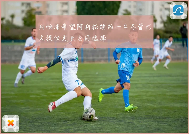 利物浦希望阿利松续约一年尽管尤文提供更长合同选择