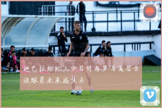 迪巴拉经纪人今日将与罗马高层会谈球员未来成焦点