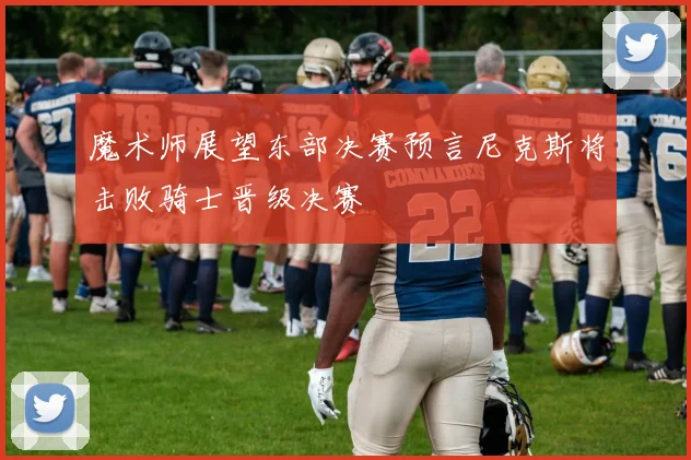 魔术师展望东部决赛预言尼克斯将击败骑士晋级决赛