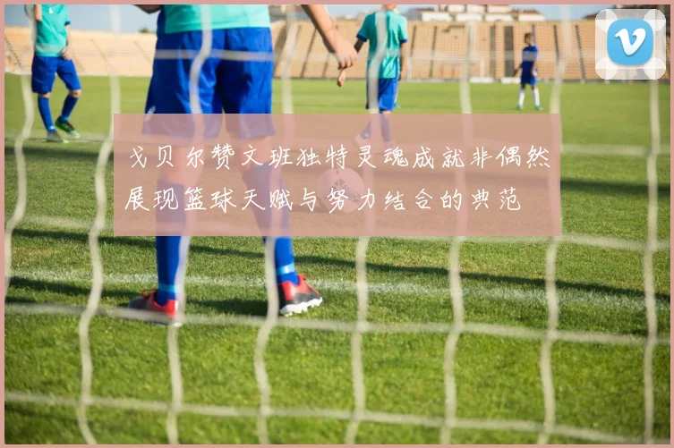 戈贝尔赞文班独特灵魂成就非偶然展现篮球天赋与努力结合的典范