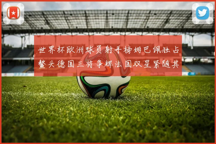 世界杯欧洲球员射手榜姆巴佩独占鳌头德国三将争辉法国双星紧随其后