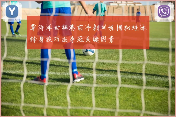覃海洋世锦赛前冲刺训练揭秘蛙泳转身技巧成夺冠关键因素